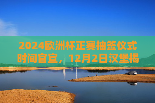 2024欧洲杯正赛抽签仪式时间官宣，12月2日汉堡揭晓，32强分组悬念待解，2024欧洲杯正赛抽签仪式官宣，12月2日汉堡揭晓32强分组