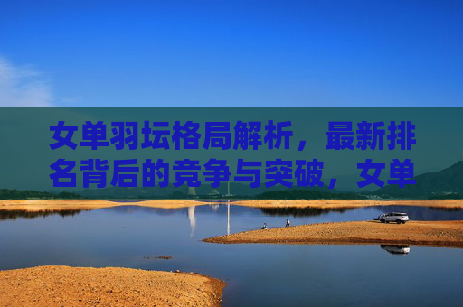 女单羽坛格局解析,最新排名背后的竞争与突破,女单羽坛最新排名解析,竞争与突破