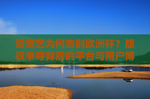 爱奇艺为何告别欧洲杯?版权争夺背后的平台与用户博弈,爱奇艺告别欧洲杯,版权争夺下的平台与用户博弈