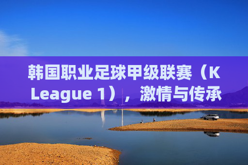 韩国职业足球甲级联赛（K League 1），激情与传承的绿茵舞台，K League 1，激情与传承的绿茵舞台