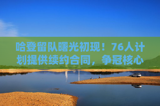 哈登留队曙光初现！76人计划提供续约合同，争冠核心或迎长期合同，哈登留队曙光初现！76人计划提供争冠核心长期续约