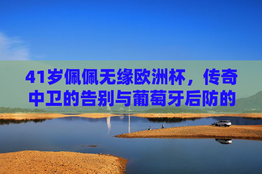 41岁佩佩无缘欧洲杯,传奇中卫的告别与葡萄牙后防的青春转型,佩佩无缘欧洲杯,传奇中卫告别与葡萄牙后防青春转型