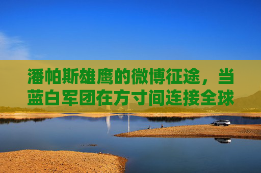 潘帕斯雄鹰的微博征途，当蓝白军团在方寸间连接全球球迷，潘帕斯雄鹰微博征途，蓝白军团方寸间连接全球球迷