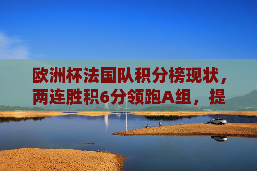 欧洲杯法国队积分榜现状,两连胜积6分领跑A组,提前出线在望,欧洲杯法国队两连胜领跑A组 提前出线在望