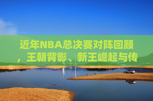 近年NBA总决赛对阵回顾,王朝背影、新王崛起与传奇续写,近年NBA总决赛,王朝背影、新王崛起与传奇续写