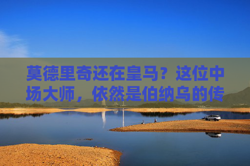 莫德里奇还在皇马？这位中场大师，依然是伯纳乌的传奇节拍器！莫德里奇，伯纳乌传奇节拍器，皇马中场大师仍在