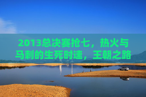 2013总决赛抢七,热火与马刺的生死时速,王朝之路的永恒经典,2013总决赛抢七,生死时速铸就王朝永恒经典