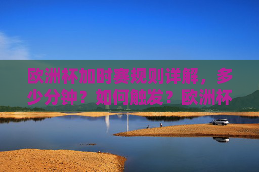 欧洲杯加时赛规则详解，多少分钟？如何触发？欧洲杯加时赛规则详解，多少分钟？如何触发？
