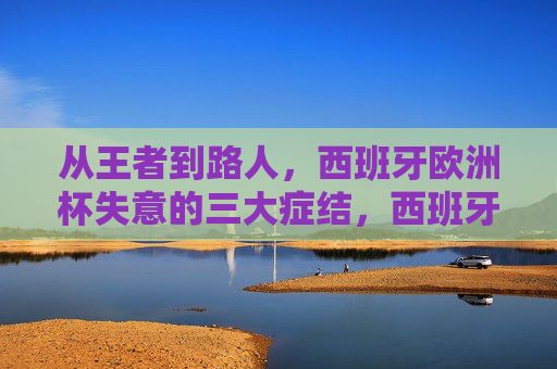 从王者到路人，西班牙欧洲杯失意的三大症结，西班牙欧洲杯从王者到路人，失意的三大症结