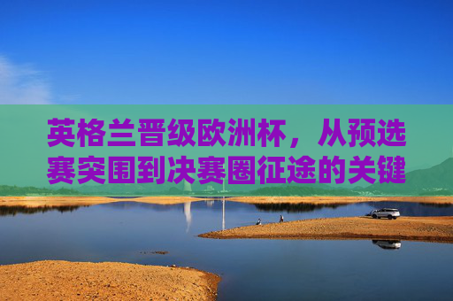英格兰晋级欧洲杯,从预选赛突围到决赛圈征途的关键密码,英格兰晋级欧洲杯,预选赛突围到决赛圈的关键密码