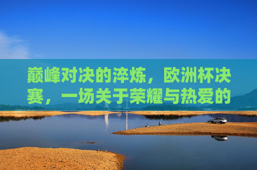 巅峰对决的淬炼，欧洲杯决赛，一场关于荣耀与热爱的终极答卷，欧洲杯决赛，巅峰对决淬炼，荣耀热爱的终极答卷