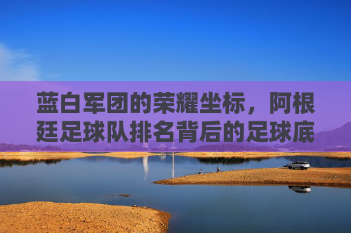 蓝白军团的荣耀坐标,阿根廷足球队排名背后的足球底蕴与时代坚守,蓝白军团的荣耀坐标,足球底蕴与时代坚守