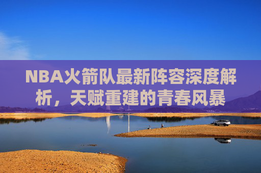 NBA火箭队最新阵容深度解析,天赋重建的青春风暴