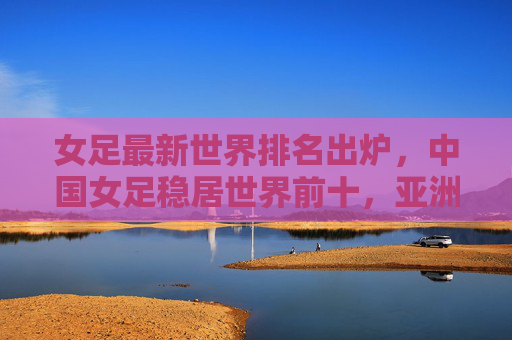 女足最新世界排名出炉，中国女足稳居世界前十，亚洲竞争力持续提升，女足最新世界排名出炉，中国稳居前十，亚洲竞争力持续提升
