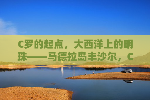 C罗的起点,大西洋上的明珠——马德拉岛丰沙尔,C罗的起点,大西洋明珠丰沙尔