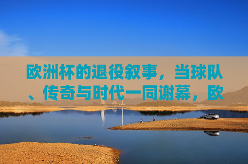 欧洲杯的退役叙事,当球队、传奇与时代一同谢幕,欧洲杯退役叙事,传奇与时代的共同谢幕