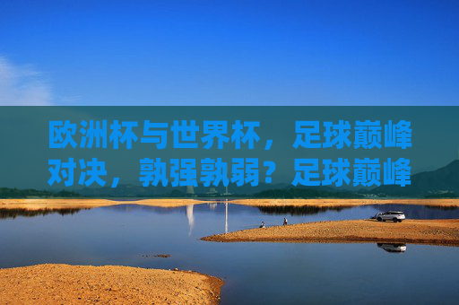 欧洲杯与世界杯，足球巅峰对决，孰强孰弱？足球巅峰对决，欧洲杯与世界杯孰强孰弱
