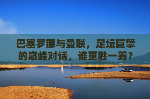 巴塞罗那与曼联，足坛巨擘的巅峰对话，谁更胜一筹？足坛巨擘巅峰对决，巴塞罗那与曼联，谁更胜一筹？