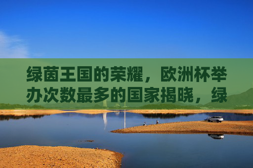 绿茵王国的荣耀，欧洲杯举办次数最多的国家揭晓，绿茵荣耀，欧洲杯举办次数最多的国家揭晓