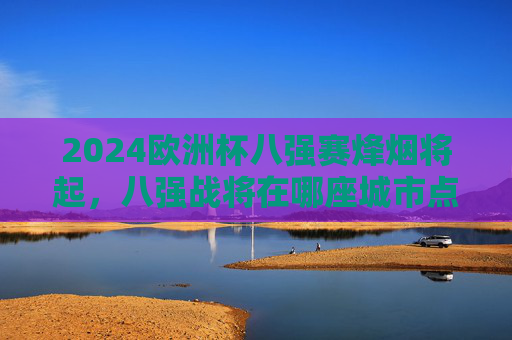 2024欧洲杯八强赛烽烟将起,八强战将在哪座城市点燃战火?2024欧洲杯八强赛烽烟将起,八强战花落何城?