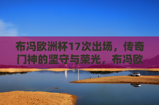 布冯欧洲杯17次出场,传奇门神的坚守与荣光,布冯欧洲杯17次出场,传奇门神的坚守与荣光