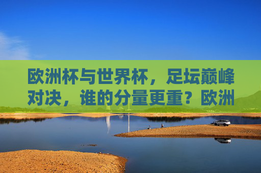欧洲杯与世界杯,足坛巅峰对决,谁的分量更重?欧洲杯与世界杯,足坛巅峰对决,谁的分量更重?