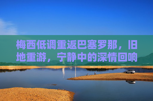 梅西低调重返巴塞罗那,旧地重游,宁静中的深情回响,梅西低调重游巴萨,旧地深情静回响