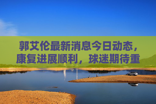 郭艾伦最新消息今日动态,康复进展顺利,球迷期待重返赛场,郭艾伦康复顺利 球迷期待重返赛场