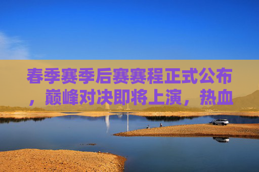 春季赛季后赛赛程正式公布,巅峰对决即将上演,热血征程开启!春季赛季后赛赛程公布 巅峰对决热血征程开启