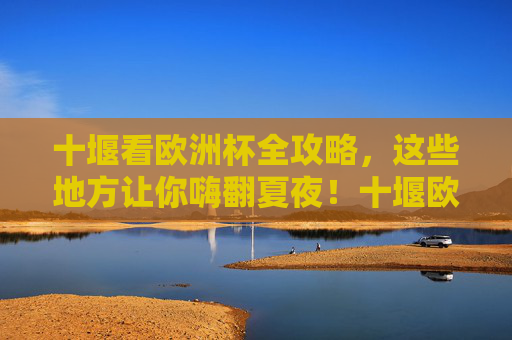 十堰看欧洲杯全攻略,这些地方让你嗨翻夏夜!十堰欧洲杯观赛全攻略,嗨翻夏夜指南
