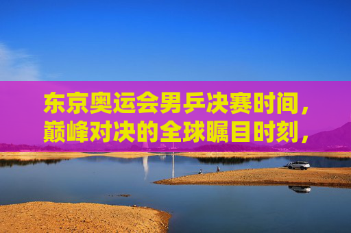 东京奥运会男乒决赛时间,巅峰对决的全球瞩目时刻,东京奥运会男乒决赛,巅峰对决全球瞩目时刻