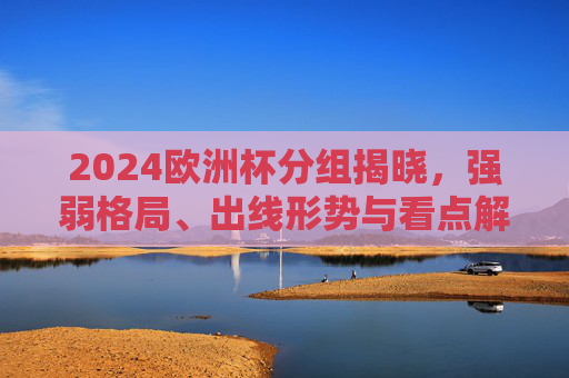 2024欧洲杯分组揭晓，强弱格局、出线形势与看点解析，2024欧洲杯分组揭晓，强弱格局、出线形势与看点解析