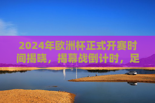 2024年欧洲杯正式开赛时间揭晓，揭幕战倒计时，足球盛宴蓄势待发，2024年欧洲杯开赛时间揭晓 揭幕战倒计时足球盛宴蓄势待发