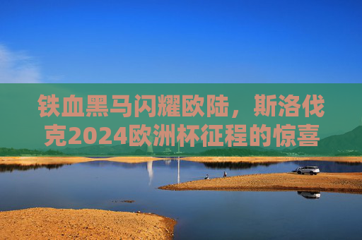 铁血黑马闪耀欧陆，斯洛伐克2024欧洲杯征程的惊喜与启示，铁血黑马闪耀欧陆，斯洛伐克2024欧洲杯的惊喜与启示