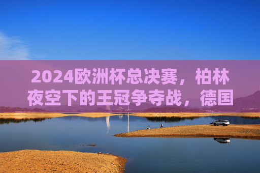 2024欧洲杯总决赛，柏林夜空下的王冠争夺战，德国战车4-2力克法国，时隔24年再捧杯！德国战车4-2力克法国，时隔24年再捧2024欧洲杯