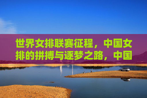 世界女排联赛征程，中国女排的拼搏与逐梦之路，中国女排世界联赛征程，拼搏逐梦路