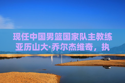 现任中国男篮国家队主教练亚历山大·乔尔杰维奇，执掌教鞭的使命与挑战，中国男篮主帅乔尔杰维奇，执教使命与挑战