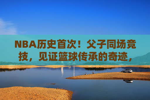 NBA历史首次!父子同场竞技,见证篮球传承的奇迹,NBA历史首次父子同场竞技,见证篮球传承奇迹