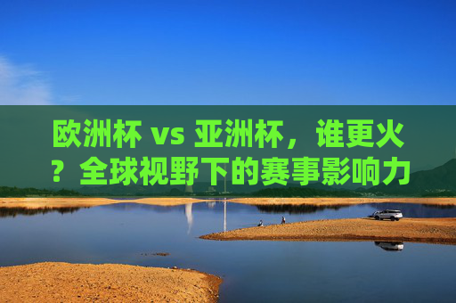欧洲杯 vs 亚洲杯，谁更火？全球视野下的赛事影响力解析，欧洲杯vs亚洲杯，全球赛事影响力比拼