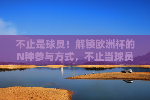 不止是球员!解锁欧洲杯的N种参与方式,不止当球员!解锁欧洲杯N种打开方式