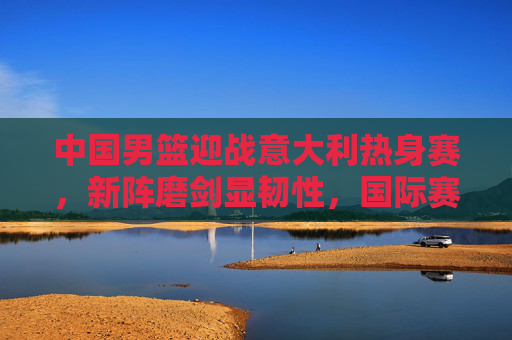 中国男篮迎战意大利热身赛,新阵磨剑显韧性,国际赛场再启征程,中国男篮新阵磨剑战意大利 热身赛显韧性启征程