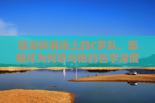 欧洲杯赛场上的C罗队，葡萄牙为何总与他的名字深度绑定？欧洲杯赛场上的葡萄牙，为何总与C罗深度绑定？