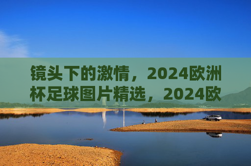 镜头下的激情，2024欧洲杯足球图片精选，2024欧洲杯镜头下的足球激情精选