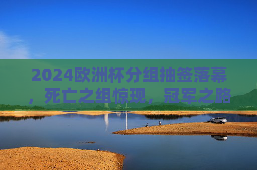 2024欧洲杯分组抽签落幕,死亡之组惊现,冠军之路悬念丛生,2024欧洲杯抽签落幕,死亡之组惊现,冠军之路悬念丛生