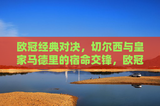 欧冠经典对决,切尔西与皇家马德里的宿命交锋,欧冠宿命交锋,切尔西与皇家马德里