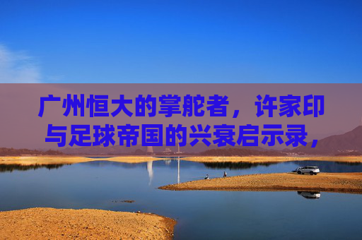 广州恒大的掌舵者,许家印与足球帝国的兴衰启示录,许家印与广州恒大足球帝国的兴衰启示录