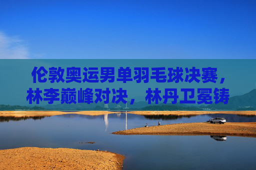 伦敦奥运男单羽毛球决赛,林李巅峰对决,林丹卫冕铸就双圈全满贯传奇,林李巅峰对决,林丹卫冕铸就双圈全满贯传奇