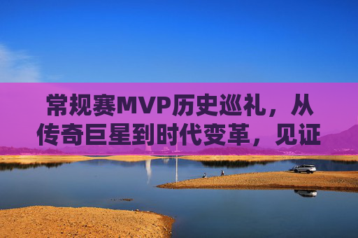 常规赛MVP历史巡礼,从传奇巨星到时代变革,见证篮球荣光,常规赛MVP历史巡礼,从传奇巨星到时代变革的篮球荣光