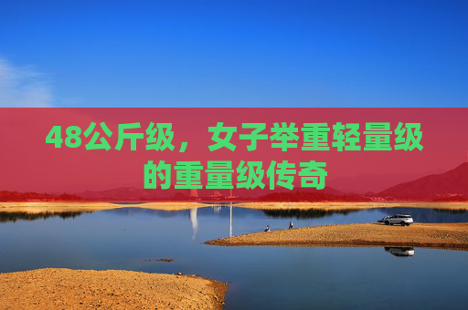 48公斤级,女子举重轻量级的重量级传奇
