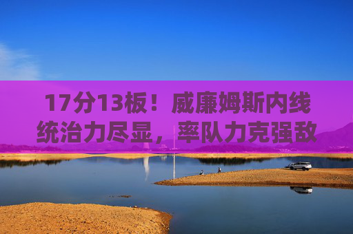 17分13板!威廉姆斯内线统治力尽显,率队力克强敌,威廉姆斯17分13板统治内线,率队力克强敌